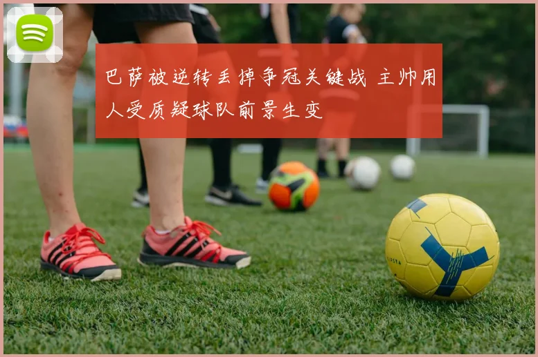 巴萨被逆转丢掉争冠关键战 主帅用人受质疑球队前景生变