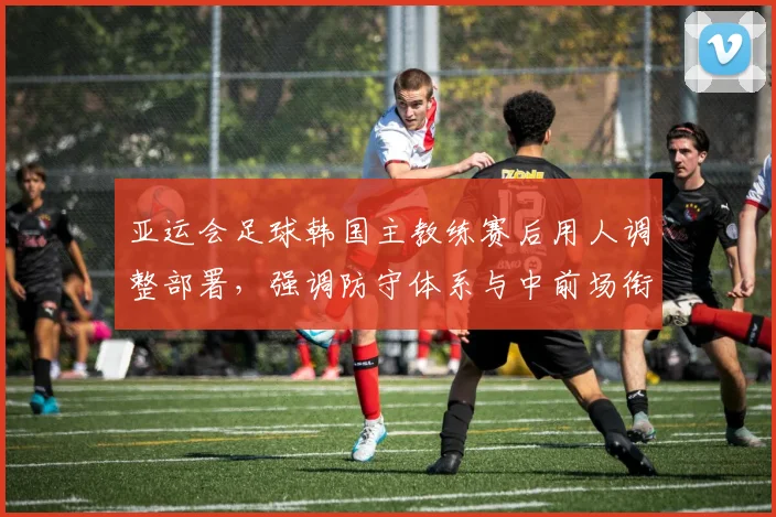 亚运会足球韩国主教练赛后用人调整部署，强调防守体系与中前场衔接