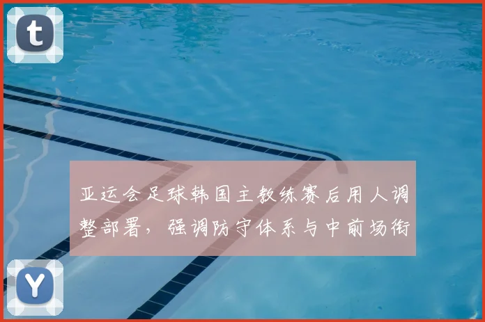 亚运会足球韩国主教练赛后用人调整部署，强调防守体系与中前场衔接