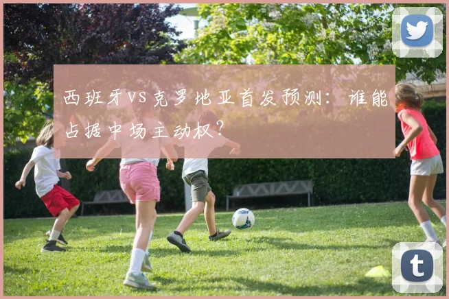 西班牙vs克罗地亚首发预测:谁能占据中场主动权?