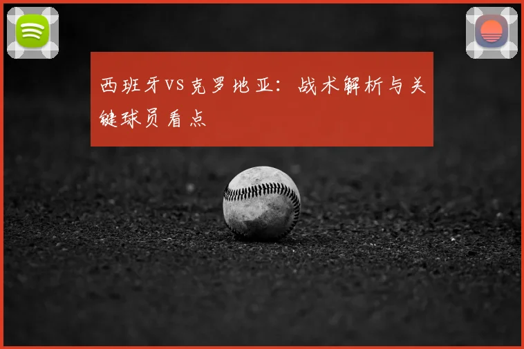 西班牙vs克罗地亚:战术解析与关键球员看点