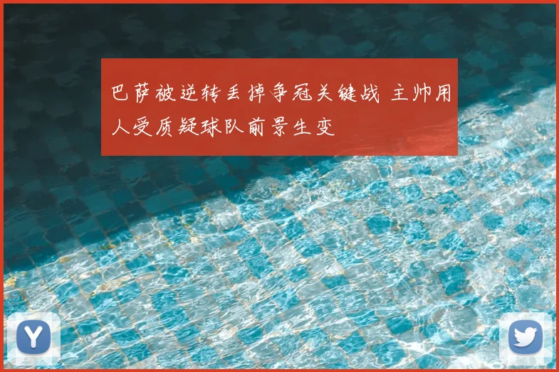 巴萨被逆转丢掉争冠关键战 主帅用人受质疑球队前景生变
