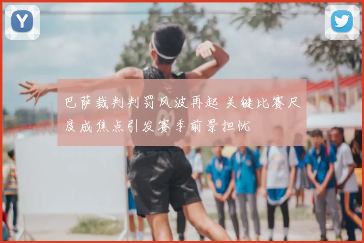 巴萨裁判判罚风波再起 关键比赛尺度成焦点引发赛季前景担忧