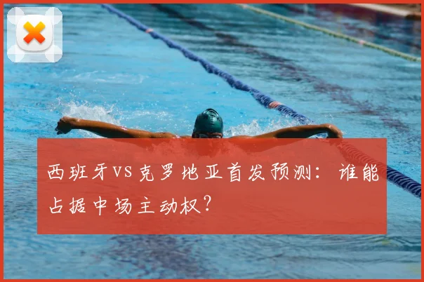 西班牙vs克罗地亚首发预测:谁能占据中场主动权?