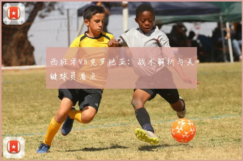 西班牙vs克罗地亚:战术解析与关键球员看点