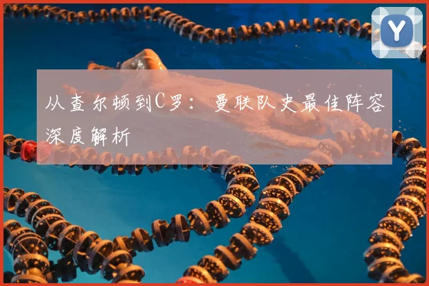 从查尔顿到C罗：曼联队史最佳阵容深度解析