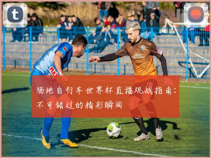 场地自行车世界杯直播观战指南：不可错过的精彩瞬间