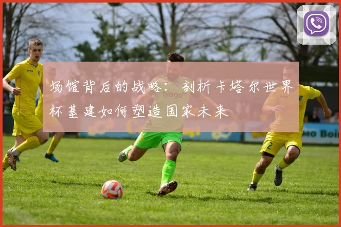 场馆背后的战略：剖析卡塔尔世界杯基建如何塑造国家未来