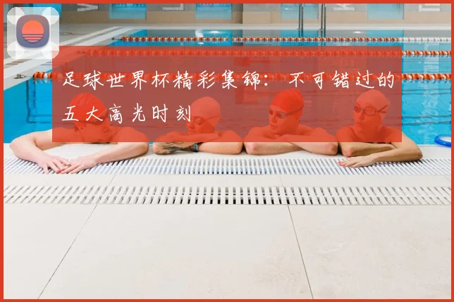 足球世界杯精彩集锦：不可错过的五大高光时刻