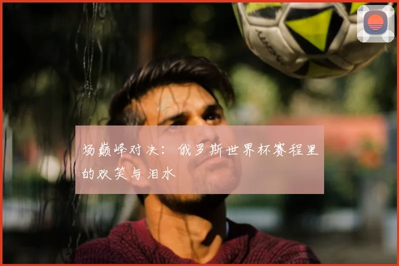 场巅峰对决：俄罗斯世界杯赛程里的欢笑与泪水