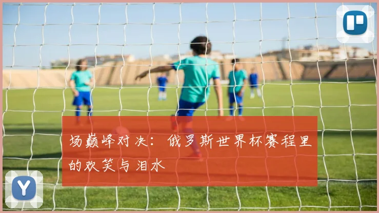 场巅峰对决：俄罗斯世界杯赛程里的欢笑与泪水