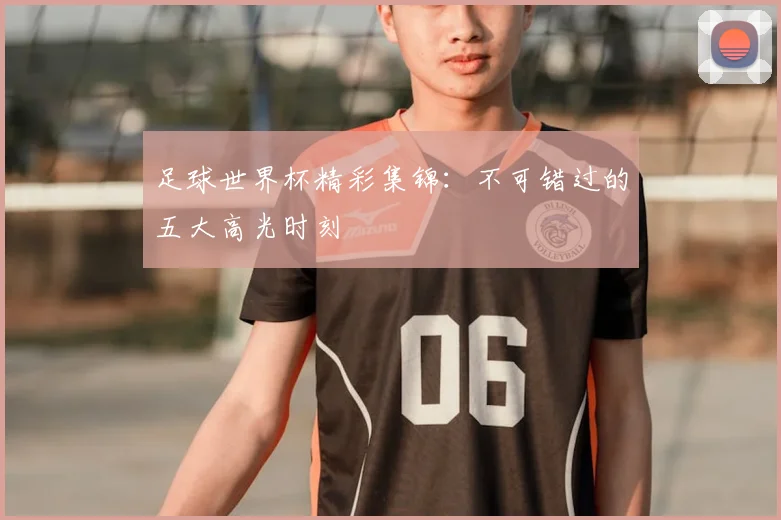 足球世界杯精彩集锦：不可错过的五大高光时刻