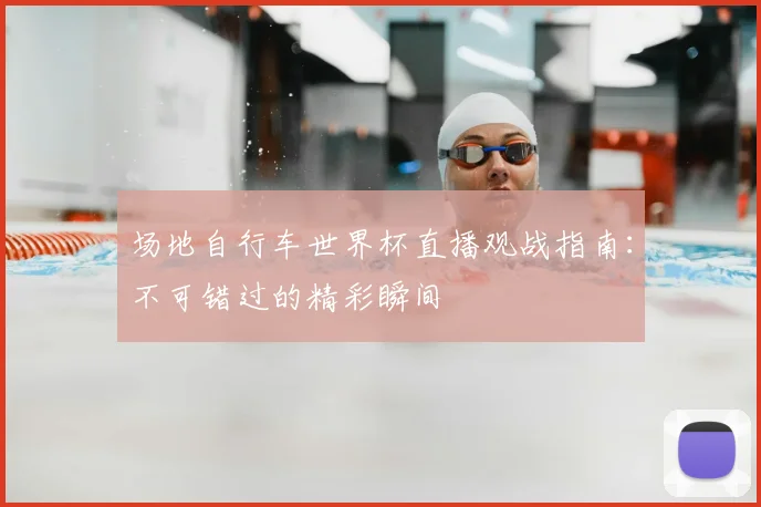 场地自行车世界杯直播观战指南：不可错过的精彩瞬间
