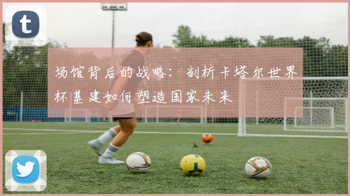 场馆背后的战略：剖析卡塔尔世界杯基建如何塑造国家未来