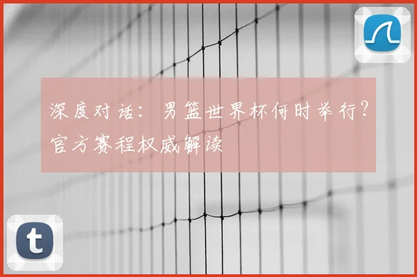 深度对话：男篮世界杯何时举行？官方赛程权威解读